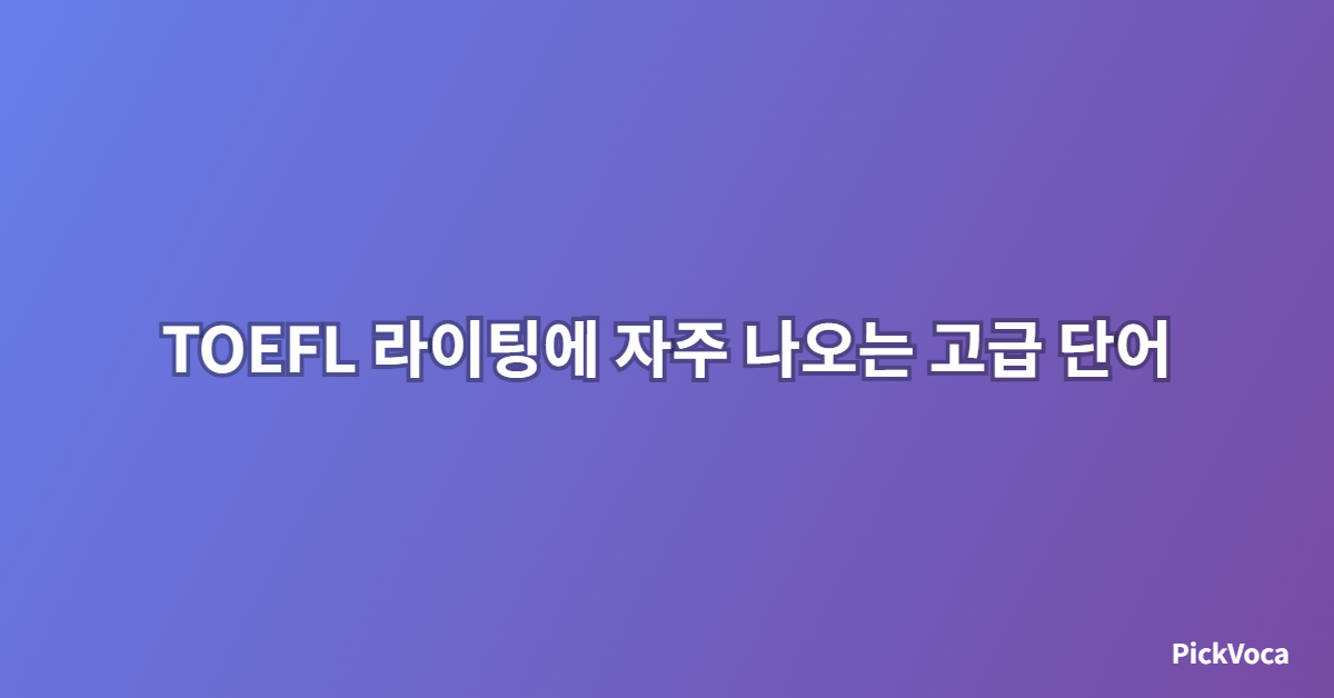 TOEFL 라이팅에 자주 나오는 고급 단어 모음 – 2025년 최신 업데이트