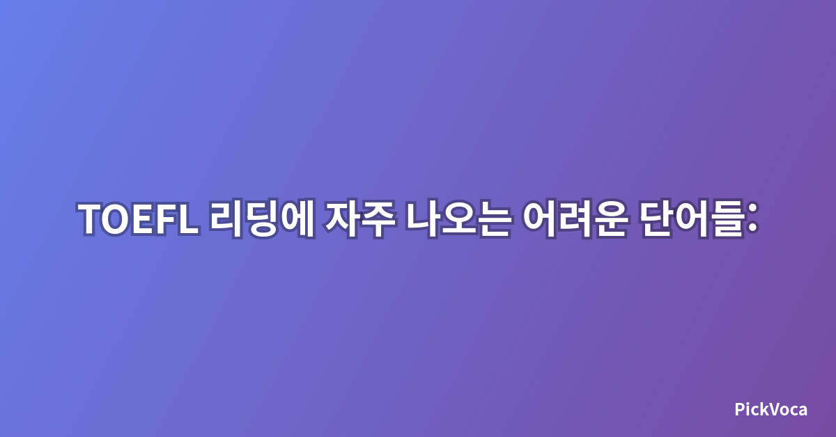 TOEFL 리딩에 자주 나오는 어려운 단어들: 2025년 최신 완벽 정리